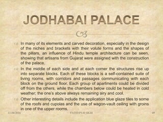
 In many of its elements and carved decoration, especially in the design
of the niches and brackets with their volute forms and the shapes of
the pillars, an influence of Hindu temple architecture can be seen,
showing that artisans from Gujarat were assigned with the construction
of the palace.
 In the middle of each side and at each corner the structures rise up
into separate blocks. Each of these blocks is a self-contained suite of
living rooms, with corridors and passages communicating with each
block on the ground floor. Each group of apartments could be divided
off from the others, while the chambers below could be heated in cold
weather; the one’s above always remaining airy and cool.
 Other interesting details include the application blue glaze tiles to some
of the roofs and cupolas and the use of wagon-vault ceiling with groins
in one of the upper rooms.
11-04-2016 FATEHPUR SIKRI 49
 