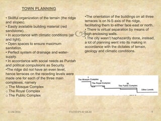 
TOWN PLANNING
11-04-2016 FATEHPUR SIKRI 5
• Skillful organization of the terrain (the ridge
and slopes).
• Easily available building material (red
sandstone).
• In accordance with climatic conditions (air
and light).
• Open spaces to ensure maximum
sanitation.
• Perfect system of drainage and water-
supply.
• In accordance with social needs as Purdah
and political compulsions as Security.
•The ridge did not have an even level,
hence terraces on the receding levels were
made one for each of the three main
complexes, namely
o The Mosque Complex
o The Royal Complex
o The Public Complex
•The orientation of the buildings on all three
terraces is on N-S axis of the ridge,
facilitating them to either face east or north.
• There is virtual separation by means of
high enclosing walls.
• The city wasn’t haphazardly done, instead,
a lot of planning went into its making in
accordance with the dictates of terrain,
geology and climatic conditions.
 