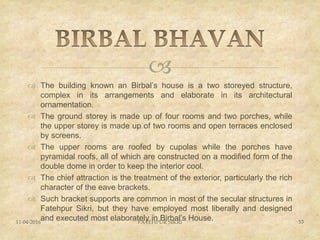 
 The building known an Birbal’s house is a two storeyed structure,
complex in its arrangements and elaborate in its architectural
ornamentation.
 The ground storey is made up of four rooms and two porches, while
the upper storey is made up of two rooms and open terraces enclosed
by screens.
 The upper rooms are roofed by cupolas while the porches have
pyramidal roofs, all of which are constructed on a modified form of the
double dome in order to keep the interior cool.
 The chief attraction is the treatment of the exterior, particularly the rich
character of the eave brackets.
 Such bracket supports are common in most of the secular structures in
Fatehpur Sikri, but they have employed most liberally and designed
and executed most elaborately in Birbal’s House.11-04-2016 FATEHPUR SIKRI 53
 