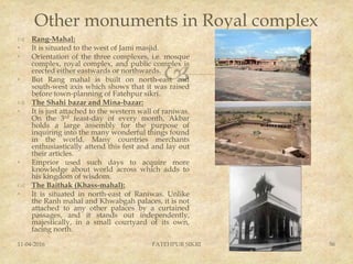 
Other monuments in Royal complex
 Rang-Mahal:
• It is situated to the west of Jami masjid.
• Orientation of the three complexes, i.e. mosque
complex, royal complex, and public complex is
erected either eastwards or northwards.
• But Rang mahal is built on north-east and
south-west axis which shows that it was raised
before town-planning of Fatehpur sikri.
 The Shahi bazar and Mina-bazar:
• It is just attached to the western wall of raniwas.
On the 3rd feast-day of every month, Akbar
holds a large assembly for the purpose of
inquiring into the many wonderful things found
in the world. Many countries merchants
enthusiastically attend this fest and and lay out
their articles.
• Emprior used such days to acquire more
knowledge about world across which adds to
his kingdom of wisdom.
 The Baithak (Khass-mahal):
• It is situated in north-east of Raniwas. Unlike
the Ranh mahal and Khwabgah palaces, it is not
attached to any other palaces by a curtained
passages, and it stands out independently,
majestically, in a small courtyard of its own,
facing north.
11-04-2016 FATEHPUR SIKRI 56
 