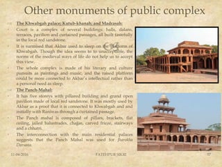 
Other monuments of public complex
 The Khwabgah palace; Kutub-khanah; and Madrasah:
• Court is a complex of several buildings: halls, dalans,
terraces, pavilion and curtained passages, all built tastefully
in the local red sandstone.
• It is surmised that Akbar used to sleep on the platform of
Khwabgah. Though the idea seems to to unacceptable, the
norms of the medieval ways of life do not help us to accept
this view.
• The whole complex is made of his literary and culture
pursuits as paintings and music, and the raised platform
could be more connected to Akbar’s intellectual rather than
a personal need as sleep.
 The Panch-Mahal:
• It has five storeys with pillared building and grand open
pavilion made of local red sandstone. It was mostly used by
Akbar as a proof that it is connected to Khwabgah and and
initially with Raniwas through a curtained passage.
• The Panch mahal is composed of pillars, brackets, flat
ceiling, jailed balustrades, chajjas, carved frieze, stairways
and a chhatri.
• The interconnection with the main residential palaces
suggests that the Panch Mahal was used for Jharokha
Darsana.
11-04-2016 FATEHPUR SIKRI 57
 