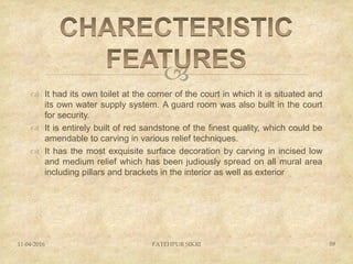 
 It had its own toilet at the corner of the court in which it is situated and
its own water supply system. A guard room was also built in the court
for security.
 It is entirely built of red sandstone of the finest quality, which could be
amendable to carving in various relief techniques.
 It has the most exquisite surface decoration by carving in incised low
and medium relief which has been judiously spread on all mural area
including pillars and brackets in the interior as well as exterior
11-04-2016 FATEHPUR SIKRI 59
 
