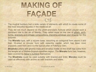  The mughal builders had a wide variety of elements with which to create some of
the most beautiful façades in the medieval art.
 They did not much depend on the plinth-and-stairs formula which played such a
dominant role in the art of Mandu. They relied more on the use of pillars, arch-
forms, brackets-and-chhajja compositions, jharokha-windows and khaprel for this
purpose.
 The Misraka type, with a square base, assuming an octagonal form above it and
then 16-sided or circular form with stalactite capital, which has been most
popularly used here and it is the typical pillar of Fatehpur Sikri.
 Bhadraka pillars with ghanta-mala and srivatsa motifs on the shaft has come from
the temple art of Malwa-Gujarat-rajasthan region. The Misraka form has, however,
been evolved by Akbar’s builders themselves
 The Bhadraka could be used suitably with bracket-and lintel, Misraka could be
used as effectively with arches as with brackets and lintels.
11-04-2016 FATEHPUR SIKRI 61
 