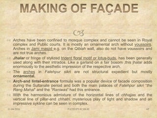  Arches have been confined to mosque complex and cannot be seen in Royal
complex and Public courts. It is mostly an ornamental arch without voussoirs.
Arches in Jami masjid e.g. on the Qiblah wall, also do not have voussoirs and
are not true arches.
 Jhalar or fringe of stylized trident floral motif or lotus-buds, has been generally
used along with their intrados. Like a garland on a fair bosom ,this jhalar adds
enormously to the aesthetic impression of the respective arch.
 The arches in Fatehpur sikri are not structural expedient but mostly
ornamental.
 Arch-and lintel-entrance formula was a popular device of facade composition
during the Sultanate period and both the main palaces of Fatehpur sikri “the
Rang Mahal” and the “Raniwas” had this entrance.
 With the harmonious admixture of the horizontal lines of chhajjas and the
vertical line of pillar-and chhatri, mysterious play of light and shadow and an
impressive sykline can be seen in complex.
11-04-2016 FATEHPUR SIKRI 62
 