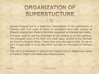 
 Sloping Khaprel roof is a distinctive characteristic of the Architecture of
Fatehpur sikri. It is made of series of corrugated stone slab, shaped as
Khaprel, sloping from frieze to the lintel, supported on brackets and pillars.
 It is been used to roof the verandahs of the building as on the pavilions.
The triangular roofs of the north and south upper pavilion of the Raniwas
too have the Khaprel design. These have been blue glazed tiled. Its use on
such a large scale to cover the entire roof was an innovation at Fatehpur
Sikri.
 This roof is a translation in stone of the khaprel roofs of village huts mades
of bamboo. Thatch and baked-clay khaprel pieces.
11-04-2016 FATEHPUR SIKRI 63
 