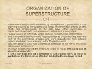 
 Hammams of fatepur sikiri are roofed by hemispherical cupolas without such
crowning features as mahapadma and kalasa finial there four pillared chattris
which had ornamentation on the side have either pyramidical or
hemispherical roofs with mahapadma and kalasa as the integral part.
 Fatepur sikiri is an extremely simple dome of hemispherical conformation.
 Two phenomena where primarily responsible for its unique making firstly the
work of the anonymous artisans who were requisitioned from different
regions which had been annexed to the Mughal emperor.
 secondly decisive factor was enlightened patronage to the native arts music
painting and architecture.
 The main consonants with the mizaj and tehzib of his all embracing and all
absorbing personality .
 It is this way back this art is reflection of Akbar personality, as much as
symbolic of the florescence of Indian art during the medieval period
11-04-2016 FATEHPUR SIKRI 64
 