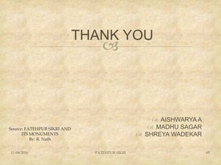 
THANK YOU
 AISHWARYA A
 MADHU SAGAR
 SHREYA WADEKAR
11-04-2016 FATEHPUR SIKRI 65
Source: FATEHPUR SIKRI AND
ITS MONUMENTS
By: R. Nath
 