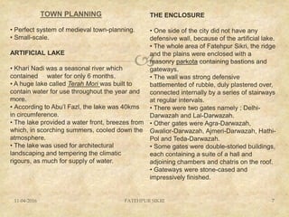 
TOWN PLANNING
11-04-2016 7FATEHPUR SIKRI
• Perfect system of medieval town-planning.
• Small-scale.
ARTIFICIAL LAKE
• Khari Nadi was a seasonal river which
contained water for only 6 months.
• A huge lake called Terah Mori was built to
contain water for use throughout the year and
more.
• According to Abu’l Fazl, the lake was 40kms
in circumference.
• The lake provided a water front, breezes from
which, in scorching summers, cooled down the
atmosphere.
• The lake was used for architectural
landscaping and tempering the climatic
rigours, as much for supply of water.
THE ENCLOSURE
• One side of the city did not have any
defensive wall, because of the artificial lake.
• The whole area of Fatehpur Sikri, the ridge
and the plains were enclosed with a
masonry parkota containing bastions and
gateways.
• The wall was strong defensive
battlemented of rubble, duly plastered over,
connected internally by a series of stairways
at regular intervals.
• There were two gates namely ; Delhi-
Darwazah and Lal-Darwazah.
• Other gates were Agra-Darwazah,
Gwalior-Darwazah, Ajmeri-Darwazah, Hathi-
Pol and Teda-Darwazah.
• Some gates were double-storied buildings,
each containing a suite of a hall and
adjoining chambers and chatris on the roof.
• Gateways were stone-cased and
impressively finished.
 