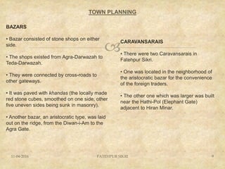 
TOWN PLANNING
11-04-2016 FATEHPUR SIKRI 9
BAZARS
• Bazar consisted of stone shops on either
side.
• The shops existed from Agra-Darwazah to
Teda-Darwazah.
• They were connected by cross-roads to
other gateways.
• It was paved with khandas (the locally made
red stone cubes, smoothed on one side, other
five uneven sides being sunk in masonry).
• Another bazar, an aristocratic type, was laid
out on the ridge, from the Diwan-i-Am to the
Agra Gate.
CARAVANSARAIS
• There were two Caravansarais in
Fatehpur Sikri.
• One was located in the neighborhood of
the aristocratic bazar for the convenience
of the foreign traders.
• The other one which was larger was built
near the Hathi-Pol (Elephant Gate)
adjacent to Hiran Minar.
 