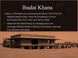 Ibadat Khana
• (House of Worship) was a meeting house built in 1575 CE by the
Mughal Emperor Akbar, where the foundations of a new
Syncretistic faith, Din-e-llahi were laid by Akbar.
Akbar built the Ibadat Khana as a debating house. He
encouraged Hindus, Roman Catholics, Zoroastrians, Jains and
even atheists to participate.
 