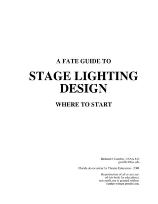 A FATE GUIDE TO

STAGE LIGHTING
DESIGN
WHERE TO START

Richard J. Gamble, USAA 829
gamble@fau.edu
Florida Association for Theatre Education - 2008
Reproduction of all or any part
of this book for educational
non-profit use is granted without
further written permission.

 