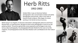 Herb Ritts
1952-2002
Herbert Ritts Jr was an American fashion
photographer who concentrated on black-and-white
photography and portraits, often in the style of
classical Greek sculpture. Ritts began his career
working in the family furniture business.
While living in Los Angeles, he became interested in photography when he and friend
Richard Gere, an aspiring actor, decided to shoot some photographs in front of an old
jacked up Buick. The picture gained Ritts some popularity and he began to be more
serious about photography. He photographed Brooke Shields for the cover of an Elle
magazine. He photographed artists like Olivia Newton-John and Madonna for their album
covers.
 