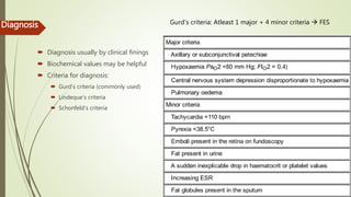 Diagnosis
 Diagnosis usually by clinical finings
 Biochemical values may be helpful
 Criteria for diagnosis:
 Gurd’s criteria (commonly used)
 Lindeque’s criteria
 Schonfeld’s criteria
Gurd’s criteria: Atleast 1 major + 4 minor criteria  FES
 
