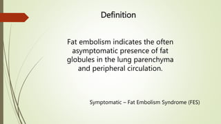 Definition
Fat embolism indicates the often
asymptomatic presence of fat
globules in the lung parenchyma
and peripheral circulation.
Symptomatic – Fat Embolism Syndrome (FES)
 