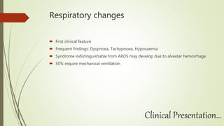 Respiratory changes
 First clinical feature
 Frequent findings: Dyspnoea, Tachypnoea, Hypoxaemia
 Syndrome indistinguishable from ARDS may develop due to alveolar hemorrhage
 50% require mechanical ventilation
Clinical Presentation…
 