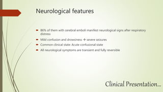 Neurological features
 86% of them with cerebral emboli manifest neurological signs after respiratory
distress
 Mild confusion and drowsiness  severe seizures
 Common clinical state: Acute confusional state
 All neurological symptoms are transient and fully reversible
Clinical Presentation…
 