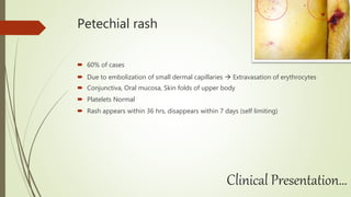 Petechial rash
 60% of cases
 Due to embolization of small dermal capillaries  Extravasation of erythrocytes
 Conjunctiva, Oral mucosa, Skin folds of upper body
 Platelets Normal
 Rash appears within 36 hrs, disappears within 7 days (self limiting)
Clinical Presentation…
 
