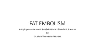 FAT EMBOLISM
A topic presentation at Amala Institute of Medical Sciences
by
Dr. Libin Thomas Manathara
 