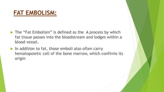FAT EMBOLISM:
 The “Fat Embolism” is defined as the A process by which
fat tissue passes into the bloodstream and lodges within a
blood vessel.
 In addition to fat, those emboli also often carry
hematopoietic cell of the bone marrow, which confirms its
origin
 