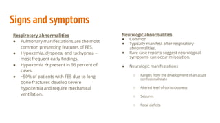 Signs and symptoms
Respiratory abnormalities
● Pulmonary manifestations are the most
common presenting features of FES.
● Hypoxemia, dyspnea, and tachypnea –
most frequent early findings.
● Hypoxemia  present in 96 percent of
cases.
● ~50% of patients with FES due to long
bone fractures develop severe
hypoxemia and require mechanical
ventilation.
Neurologic abnormalities
● Common
● Typically manifest after respiratory
abnormalities,
● Rare case reports suggest neurological
symptoms can occur in isolation.
● Neurologic manifestations
○ Ranges from the development of an acute
confusional state
○ Altered level of consciousness
○ Seizures
○ Focal deficits
 