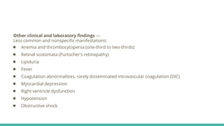 Other clinical and laboratory findings —
Less common and nonspecific manifestations:
● Anemia and thrombocytopenia (one-third to two-thirds)
● Retinal scotomata (Purtscher's retinopathy)
● Lipiduria
● Fever
● Coagulation abnormalities, rarely disseminated intravascular coagulation (DIC)
● Myocardial depression
● Right ventricle dysfunction
● Hypotension
● Obstructive shock
 