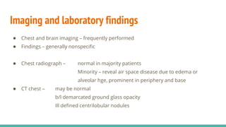 Imaging and laboratory findings
● Chest and brain imaging – frequently performed
● Findings – generally nonspecific
● Chest radiograph – normal in majority patients
Minority – reveal air space disease due to edema or
alveolar hge, prominent in periphery and base
● CT chest – may be normal
b/l demarcated ground glass opacity
Ill defined centrilobular nodules
 