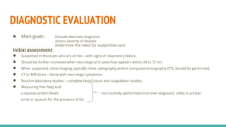 DIAGNOSTIC EVALUATION
● Main goals: Exclude alternate diagnoses
Assess severity of disease
Determine the need for supportive care.
Initial assessment
● Suspected in those pts who are at risk – with signs of respiratory failure.
● Should be further increased when neurological or petechiae appears within 24 to 72 hrs
● When suspected, chest imaging, typically chest radiography and/or computed tomography (CT), should be performed.
● CT or MRI brain – those with neurologic symptoms.
● Routine laboratory studies – complete blood count and coagulation studies.
● Measuring free fatty acid
c-reactive protein levels not routinely performed since their diagnostic utility is unclear.
urine or sputum for the presence of fat
 