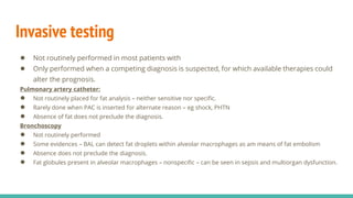 Invasive testing
● Not routinely performed in most patients with
● Only performed when a competing diagnosis is suspected, for which available therapies could
alter the prognosis.
Pulmonary artery catheter:
● Not routinely placed for fat analysis – neither sensitive nor specific.
● Rarely done when PAC is inserted for alternate reason – eg shock, PHTN
● Absence of fat does not preclude the diagnosis.
Bronchoscopy
● Not routinely performed
● Some evidences – BAL can detect fat droplets within alveolar macrophages as am means of fat embolism
● Absence does not preclude the diagnosis.
● Fat globules present in alveolar macrophages – nonspecific – can be seen in sepsis and multiorgan dysfunction.
 