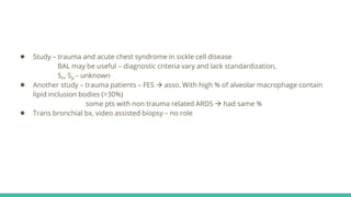 ● Study – trauma and acute chest syndrome in sickle cell disease
BAL may be useful – diagnostic criteria vary and lack standardization,
Sn, Sp – unknown
● Another study – trauma patients – FES  asso. With high % of alveolar macrophage contain
lipid inclusion bodies (>30%)
some pts with non trauma related ARDS  had same %
● Trans bronchial bx, video assisted biopsy – no role
 