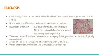 DIAGNOSIS
● Clinical diagnosis – can be made when the classic triad occurs in an appropriate clinical
setting.
● Non specifc manifestations – diagnosis  clinical exclusion
● Diagnostic criteria  Gurd’s, Schonfeld's, and Lindeque.
None has been validated or compared
Not widely used in practice
● Tissue obtained for other reasons or at autopsy  fat globules can be histologically
appreciated
● Areas of optical clearing and after staining with Oil Red O.
● When present may confirm the clinical suspicion for FES.
 