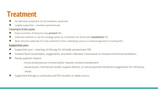 Treatment
● No definitive treatments for fat embolism syndrome
● Largely supportive – resolves spontaneously.
Treatment of the cause:
● Early correction of fractures may prevent FES
● Unknown whether or not this strategy works as a treatment for those with established FES,
● Most clinicians advocate for early treatment of the underlying cause as a rational approach to treating FES.
Supportive care:
● Supportive care – mainstay of therapy for clinically symptomatic FES.
● Involves fluid resuscitation, oxygenation, and when indicated, noninvasive or invasive mechanical ventilation.
● Rarely, patients require:
- intracranial pressure monitoring for massive cerebral involvement
- vasopressors, mechanical cardiac support devices, or extracorporeal membrane oxygenation for refractory
shock.
● Supportive therapy is continued until FES resolves or death occurs.
 
