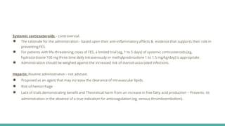 Systemic corticosteroids – controversial.
● The rationale for the administration - based upon their anti-inflammatory effects & evidence that supports their role in
preventing FES.
● For patients with life-threatening cases of FES, a limited trial (eg, 1 to 5 days) of systemic corticosteroids (eg,
hydrocortisone 100 mg three time daily intravenously or methylprednisolone 1 to 1.5 mg/kg/day) is appropriate.
● Administration should be weighed against the increased risk of steroid-associated infections.
Heparin: Routine administration - not advised.
● Proposed as an agent that may increase the clearance of intravascular lipids.
● Risk of hemorrhage
● Lack of trials demonstrating benefit and Theoretical harm from an increase in free fatty acid production – Prevents its
administration in the absence of a true indication for anticoagulation (eg, venous thromboembolism).
 