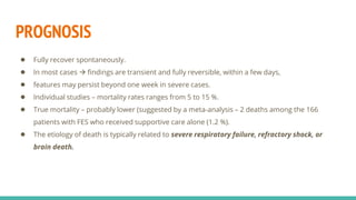 PROGNOSIS
● Fully recover spontaneously.
● In most cases  findings are transient and fully reversible, within a few days,
● features may persist beyond one week in severe cases.
● Individual studies – mortality rates ranges from 5 to 15 %.
● True mortality – probably lower (suggested by a meta-analysis – 2 deaths among the 166
patients with FES who received supportive care alone (1.2 %).
● The etiology of death is typically related to severe respiratory failure, refractory shock, or
brain death.
 