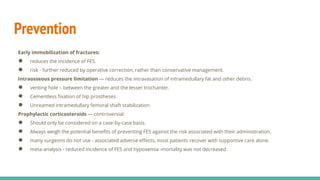 Prevention
Early immobilization of fractures:
● reduces the incidence of FES.
● risk - further reduced by operative correction, rather than conservative management.
Intraosseous pressure limitation — reduces the intravasation of intramedullary fat and other debris.
● venting hole – between the greater and the lesser trochanter.
● Cementless fixation of hip prostheses
● Unreamed intramedullary femoral shaft stabilization
Prophylactic corticosteroids — controversial
● Should only be considered on a case-by-case basis.
● Always weigh the potential benefits of preventing FES against the risk associated with their administration.
● many surgeons do not use - associated adverse effects, most patients recover with supportive care alone.
● meta-analysis - reduced incidence of FES and hypoxemia -mortality was not decreased.
 