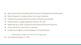 ● Most commonly associated with fractures of long bones and the pelvis.
● More frequent in closed, rather than open fractures.
● Incidence increases with the number of fractures involved.
● Patients with a single long bone fracture 1–3%.
● Reported up to 33% of patients with bilateral femoral fractures.
● more common in men than in women.
● Incidence is highest in those between 10 and 40 years
○ reflecting the incidence of trauma in this age group
● An overall mortality - 5–15%
 
