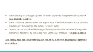 ● Material can pass through a patent foramen ovale into the systemic circulation
paradoxical embolism.
● Some studies  demonstrated the appearance of embolic material in the systemic
circulation in the absence of a patent foramen ovale.
● Depend on the embolized fat being sufficiently deformable  forced through the
pulmonary capillaries by the raised right ventricular pressure  microembolism
This theory does not sufficiently explain the 24–72 h delay in development after the
acute injury.
 