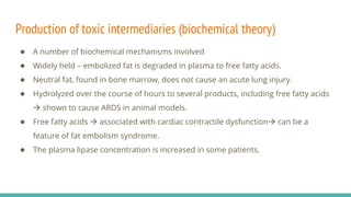Production of toxic intermediaries (biochemical theory)
● A number of biochemical mechanisms involved
● Widely held – embolized fat is degraded in plasma to free fatty acids.
● Neutral fat, found in bone marrow, does not cause an acute lung injury.
● Hydrolyzed over the course of hours to several products, including free fatty acids
 shown to cause ARDS in animal models.
● Free fatty acids  associated with cardiac contractile dysfunction can be a
feature of fat embolism syndrome.
● The plasma lipase concentration is increased in some patients.
 