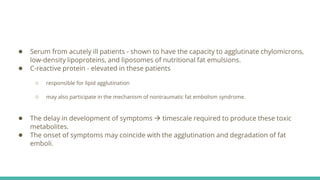 ● Serum from acutely ill patients - shown to have the capacity to agglutinate chylomicrons,
low-density lipoproteins, and liposomes of nutritional fat emulsions.
● C-reactive protein - elevated in these patients
○ responsible for lipid agglutination
○ may also participate in the mechanism of nontraumatic fat embolism syndrome.
● The delay in development of symptoms  timescale required to produce these toxic
metabolites.
● The onset of symptoms may coincide with the agglutination and degradation of fat
emboli.
 