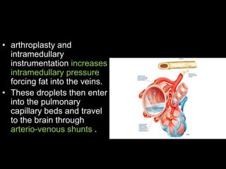 • arthroplasty and
intramedullary
instrumentation increases
intramedullary pressure
forcing fat into the veins.
• These droplets then enter
into the pulmonary
capillary beds and travel
to the brain through
arterio-venous shunts .
 