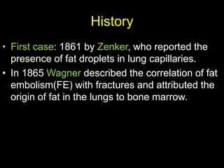 History
• First case: 1861 by Zenker, who reported the
presence of fat droplets in lung capillaries.
• In 1865 Wagner described the correlation of fat
embolism(FE) with fractures and attributed the
origin of fat in the lungs to bone marrow.
 