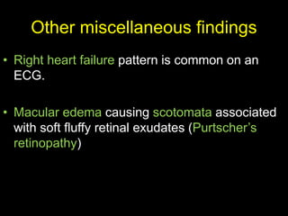 Other miscellaneous findings
• Right heart failure pattern is common on an
ECG.
• Macular edema causing scotomata associated
with soft fluffy retinal exudates (Purtscher’s
retinopathy)
 