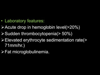 • Laboratory features:
Acute drop in hemoglobin level(>20%)
Sudden thrombocytopenia(> 50%)
Elevated erythrocyte sedimentation rate(>
71mm/hr.)
Fat microglobulinemia.
 