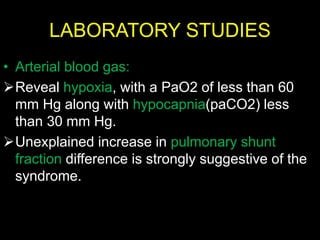 LABORATORY STUDIES
• Arterial blood gas:
Reveal hypoxia, with a PaO2 of less than 60
mm Hg along with hypocapnia(paCO2) less
than 30 mm Hg.
Unexplained increase in pulmonary shunt
fraction difference is strongly suggestive of the
syndrome.
 