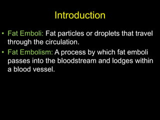 Introduction
• Fat Emboli: Fat particles or droplets that travel
through the circulation.
• Fat Embolism: A process by which fat emboli
passes into the bloodstream and lodges within
a blood vessel.
 