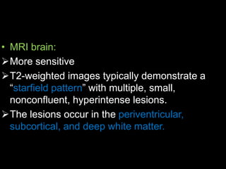• MRI brain:
More sensitive
T2-weighted images typically demonstrate a
“starfield pattern” with multiple, small,
nonconfluent, hyperintense lesions.
The lesions occur in the periventricular,
subcortical, and deep white matter.
 