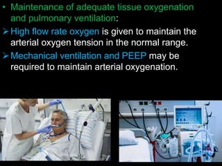 • Maintenance of adequate tissue oxygenation
and pulmonary ventilation:
High flow rate oxygen is given to maintain the
arterial oxygen tension in the normal range.
Mechanical ventilation and PEEP may be
required to maintain arterial oxygenation.
 