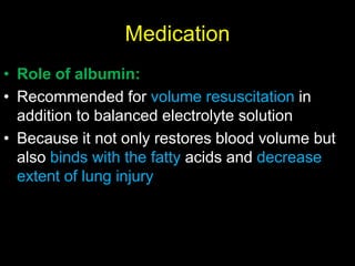 Medication
• Role of albumin:
• Recommended for volume resuscitation in
addition to balanced electrolyte solution
• Because it not only restores blood volume but
also binds with the fatty acids and decrease
extent of lung injury
 