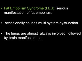 • Fat Embolism Syndrome (FES): serious
manifestation of fat embolism.
• occasionally causes multi system dysfunction.
• The lungs are almost always involved followed
by brain manifestations.
 