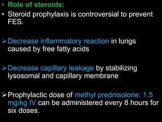 • Role of steroids:
• Steroid prophylaxis is controversial to prevent
FES.
Decrease inflammatory reaction in lungs
caused by free fatty acids
Decrease capillary leakage by stabilizing
lysosomal and capillary membrane
Prophylactic dose of methyl prednisolone: 1.5
mg/kg IV can be administered every 8 hours for
six doses.
 