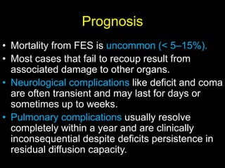 Prognosis
• Mortality from FES is uncommon (< 5–15%).
• Most cases that fail to recoup result from
associated damage to other organs.
• Neurological complications like deficit and coma
are often transient and may last for days or
sometimes up to weeks.
• Pulmonary complications usually resolve
completely within a year and are clinically
inconsequential despite deficits persistence in
residual diffusion capacity.
 